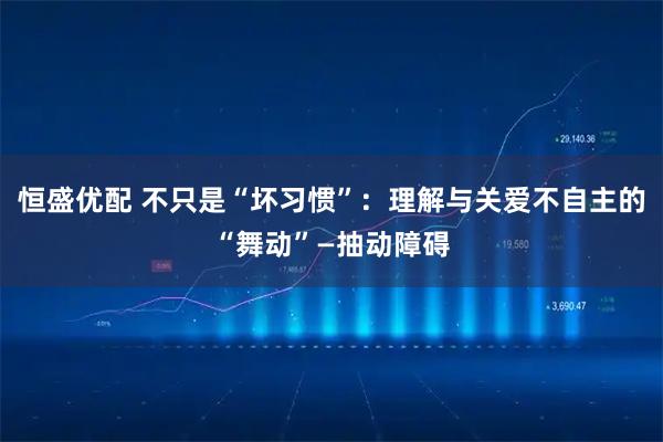 恒盛优配 不只是“坏习惯”：理解与关爱不自主的“舞动”—抽动障碍