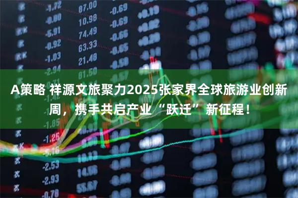 A策略 祥源文旅聚力2025张家界全球旅游业创新周,携手共启产业 “跃迁” 新征程!