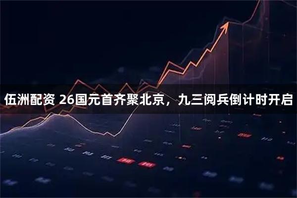 伍洲配资 26国元首齐聚北京，九三阅兵倒计时开启