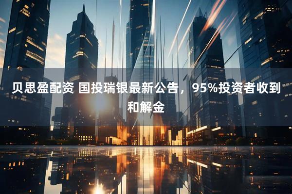 贝思盈配资 国投瑞银最新公告,95%投资者收到和解金