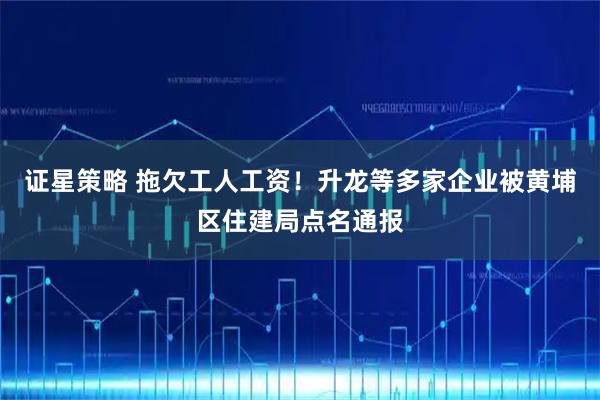 证星策略 拖欠工人工资!升龙等多家企业被黄埔区住建局点名通报