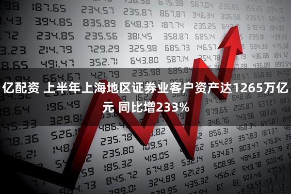 亿配资 上半年上海地区证券业客户资产达1265万亿元 同比增233%